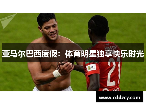 亚马尔巴西度假：体育明星独享快乐时光